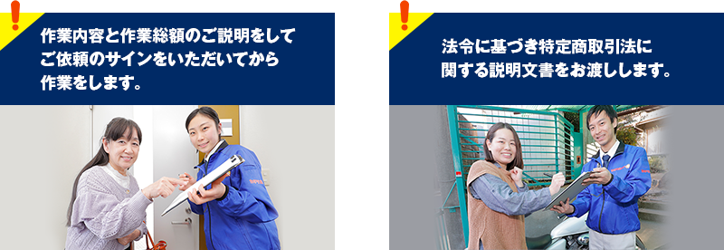 作業内容と作業総額のご説明をしてご依頼のサインをいただいてから作業をします。 法令に基づき特定商取引法に関する説明文書をお渡しします。